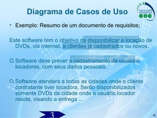 46
Diagrama de Casos de Uso
• Exemplo: Resumo de um documento de requisitos;
Este software tem o objetivo de disponibilizar a locação de
DVDs, via Internet, a clientes já cadastrados ou novos.
O Software deve prever o cadastramento de usuários
locadores, com seus dados pessoais.
O Software atenderá a todas as cidades onde o cliente
contratante tiver locadora. Serão disponibilizados
somente DVDs da cidade onde o usuário locador
reside, visando a entrega ...
 