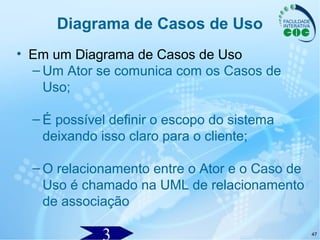 47
Diagrama de Casos de Uso
• Em um Diagrama de Casos de Uso
– Um Ator se comunica com os Casos de
Uso;
– É possível definir o escopo do sistema
deixando isso claro para o cliente;
– O relacionamento entre o Ator e o Caso de
Uso é chamado na UML de relacionamento
de associação
 