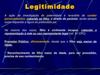 Legitimidade A ação de Investigação de paternidade é revestida de  caráter personalíssimo ,  cabendo ao filho , o direito de postular , tendo sempre como requerido a figura do pretendido pai. Na maioria das vezes,  filho é civilmente incapaz ,  cabendo a representação à mãe ou seu representante legal  (art. 81 CPC). Promotor Público ,  oficiosamente , desde que o  filho  seja menor de idade. * Reconhecimento de filho maior de idade, para ser procedido, precisa de seu conhecimento. 