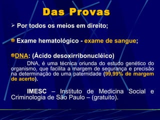 Das Provas   Por todos os meios em direito; Exame hematológico -  exame de sangue ; DNA : (Ácido desoxirribonucléico) DNA, é uma técnica oriunda do estudo genético do organismo, que facilita a margem de segurança e precisão na determinação de uma paternidade  ( 99,99% de margem de acerto ). IMESC  – Instituto de Medicina Social e Criminologia de São Paulo – (gratuito). 