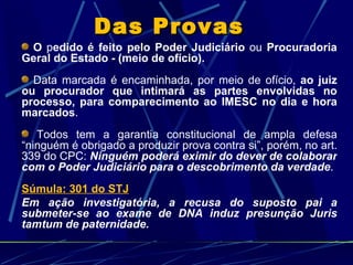 Das Provas   O  p edido é feito pelo Poder Judiciário  ou  Procuradoria Geral do Estado - (meio de ofício). Data marcada é encaminhada, por meio de ofício,  ao juiz ou procurador que intimará as partes envolvidas no processo, para comparecimento ao IMESC no dia e hora marcados .  Todos tem a garantia constitucional de ampla defesa “ninguém é obrigado a produzir prova contra si”, porém, no art. 339 do CPC:  Ninguém poderá eximir do dever de colaborar com o Poder Judiciário para o descobrimento da verdade . Súmula: 301 do STJ Em ação investigatória, a recusa do suposto pai a submeter-se ao exame de DNA induz presunção Juris tamtum de paternidade. 