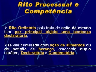 Rito  Processual  e Competência Rito Ordinário  pois trata de  ação de estado  tem  por principal objeto uma sentença declaratória ; se vier  cumulada com  ação de alimentos  ou de petição de  herança , apresenta  duplo caráter,  Declaratória  e  Condenatória .  
