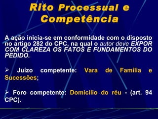 Rito  Processual  e Competência A ação inicia-se em conformidade com o disposto no artigo 282 do CPC, na qual o  autor deve  EXPOR COM CLAREZA OS FATOS E FUNDAMENTOS DO PEDIDO. Juízo competente:  Vara de Família e Sucessões ; Foro competente:  Domicílio do réu  - (art. 94 CPC). 