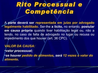 Rito Processual e Competência A  parte deverá ser  representada em juízo por advogado legalmente habilitado . Ser-lhe  a lícito,  no entanto,  postular em causa própria  quando tiver habilitação legal ou, não a tendo, no caso de falta de advogado no lugar ou recusa ou impedimento dos que houver (art. 36 CPC). VALOR DA CAUSA:  valor processual; se houver  pedido de alimentos , será  12 vezes o valor do alimento . 