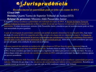 Reconhecimento de paternidade pode ser feito sem exame de DNA  12/mai/2009 Decisão;  Quarta Turma do Superior Tribunal de Justiça (STJ) Relator do processo:  Ministro Aldir Passarinho Junior É possível a  Justiça reconhecer a paternidade sem realização de exame de DNA . A  decisão da Quarta Turma do Superior Tribunal de Justiça (STJ)  não acolheu o pedido de um pai que buscava ver nula ação de investigação de paternidade . O relator do processo, ministro Aldir Passarinho Junior, considerou que tal reconhecimento pode ser feito sem necessidade de prova genética.  A ação de investigação de paternidade cumulada com pedido de pensão alimentícia foi movida pelo filho ,  hoje maior de idade.  O  exame de DNA foi requerido pelo filho, porém o réu alegou não ter condições de pagá-lo . A  filiação foi reconhecida devido à apresentação de provas e testemunhas que consideraram o convívio, a semelhança física entre o autor da ação e o réu, além de uma autorização de viagem assinada pelo pai . Além disso, o juízo considerou que o pai, por ser advogado, teria condições de arcar com as despesas.  O  recurso especial não admitido na instância de origem chegou ao STJ por força de agravo regimental  (tipo de recurso). No recurso, o  pai alega ilegalidade na decisão . Sustenta ofensa ao artigo 332 do Código de Processo Civil (CPC).  O texto considera que todos os meios legais e legítimos são hábeis para provar a verdade dos fatos.   No caso, a defesa alegou ainda que a  decisão não reconheceu o exame de DNA  como prova principal, baseando a sentença apenas em provas secundárias.  Em seu voto,  o ministro Aldir Passarinho Junior afirmou que nada impede ao juiz reconhecer a paternidade por provas indiretas . Diferente do que alega o réu,  tais provas são caracterizadas por indícios sérios e contundentes . Ressaltou que o pedido remete ao reexame de prova, o que não cabe ao STJ, conforme a súmula 7 do Tribunal.  Jurisprudência 