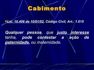 Cabimento Lei: 10.406 de 10/01/02 , Código Civil,   Art.: 1.615  Qualquer pessoa , que  justo interesse  tenha,  pode contestar a ação de  paternidade ,  ou maternidade. 