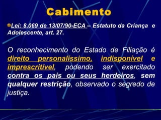 Cabimento Lei: 8.069 de 13/07/90-ECA  – Estatuto da Criança  e Adolescente, art. 27. O reconhecimento do Estado de Filiação é  direito personalíssimo,   indisponível  e  imprescritível , podendo ser exercitado  contra os pais ou seus herdeiros ,  sem qualquer restrição , observado o segredo de justiça. 