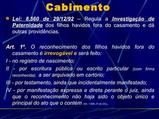 Cabimento Lei: 8.560 de 29/12/92  – Regula a  Investigação de Paternidade  dos filhos havidos fora do casamento e dá outras providências. Art. 1º.  O reconhecimento dos filhos havidos fora do casamento é  irrevogável  e será feito: I - no registro de nascimento; II - por escritura pública ou escrito particular  (com firma reconhecida),  a ser arquivado em cartório; III - por testamento, ainda que incidentalmente manifestado; IV - por manifestação expressa e direta perante o juiz, ainda que o reconhecimento não haja sido o objeto único e principal do ato que o contém  (Art. 1.609, IV do CC) . 