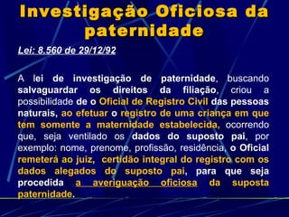 Investigação Oficiosa da paternidade Lei: 8.560 de 29/12/92 A l ei de investigação de paternidade , buscando  salvaguardar os direitos da filiação , criou a possibilidade  de o  Oficial de Registro Civil  das pessoas naturais,  ao efetuar  o  registro de uma criança em que tem somente a maternidade estabelecida,   ocorrendo que, seja ventilado os  dados do suposto pai , por exemplo: nome, prenome, profissão, residência,  o Oficial  remeterá ao juiz ,  certidão integral do registro com os dados alegados do suposto pai , para que seja procedida   a averiguação oficiosa  da suposta paternidade . 