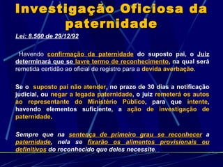 Lei: 8.560 de 29/12/92 Havendo  confirmação da paternidade  do suposto pai, o  Juiz determinará que se  lavre termo de reconhecimento , na qual será  remetida certidão ao oficial de registro para a  devida averbação . Se o  suposto pai não atender , no prazo de 30 dias a notificação judicial, ou  negar a legada paternidade , o juiz  remeterá os autos ao representante do Ministério Público , para que  intente , havendo elementos suficiente, a  ação de investigação de paternidade . Sempre que na  sentença de primeiro grau se reconhecer  a   paternidade , nela se  fixarão os alimentos provisionais ou definitivos  do reconhecido que deles necessite .  Investigação Oficiosa da paternidade 