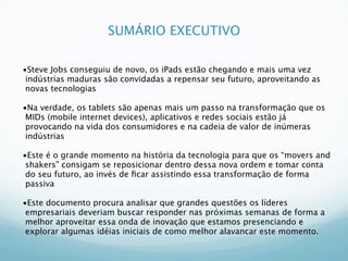 SUMÁRIO EXECUTIVO

•Steve Jobs conseguiu de novo, os iPads estão chegando e mais uma vez
 indústrias maduras são convidadas a repensar seu futuro, aproveitando as
 novas tecnologias

•Na verdade, os tablets são apenas mais um passo na transformação que os
 MIDs (mobile internet devices), aplicativos e redes sociais estão já
 provocando na vida dos consumidores e na cadeia de valor de inúmeras
 indústrias

•Este é o grande momento na história da tecnologia para que os “movers and
 shakers” consigam se reposicionar dentro dessa nova ordem e tomar conta
 do seu futuro, ao invés de ﬁcar assistindo essa transformação de forma
 passiva

•Este documento procura analisar que grandes questões os líderes
 empresariais deveriam buscar responder nas próximas semanas de forma a
 melhor aproveitar essa onda de inovação que estamos presenciando e
 explorar algumas idéias iniciais de como melhor alavancar este momento.
 
