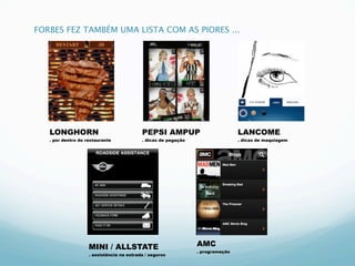 FORBES FEZ TAMBÉM UMA LISTA COM AS PIORES ...




   LONGHORN                                PEPSI AMPUP                          LANCOME
   . por dentro do restaurante             . dicas de pegação                   . dicas de maquiagem




                    MINI / ALLSTATE                             AMC
                                                                . programação
                    . assistência na estrada / seguros
 