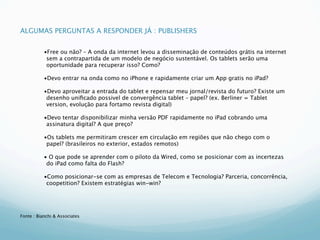 ALGUMAS PERGUNTAS A RESPONDER JÁ : PUBLISHERS


           •Free ou não? – A onda da internet levou a disseminação de conteúdos grátis na internet
            sem a contrapartida de um modelo de negócio sustentável. Os tablets serão uma
            oportunidade para recuperar isso? Como?

           •Devo entrar na onda como no iPhone e rapidamente criar um App gratis no iPad?

           •Devo aproveitar a entrada do tablet e repensar meu jornal/revista do futuro? Existe um
            desenho uniﬁcado possivel de convergência tablet – papel? (ex. Berliner = Tablet
            version, evolução para fortamo revista digital)

           •Devo tentar disponibilizar minha versão PDF rapidamente no iPad cobrando uma
            assinatura digital? A que preço?

           •Os tablets me permitiram crescer em circulação em regiões que não chego com o
            papel? (brasileiros no exterior, estados remotos)

           • O que pode se aprender com o piloto da Wired, como se posicionar com as incertezas
            do iPad como falta do Flash?

           •Como posicionar-se com as empresas de Telecom e Tecnologia? Parceria, concorrência,
            coopetition? Existem estratégias win-win?




Fonte : Bianchi & Associates
 