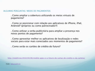ALGUMAS PERGUNTAS: MEIOS DE PAGAMENTOS

        . Como ampliar a cobertura utilizando os meios virtuais de
        pagamento?

        . Como se posicionar com relação aos aplicativos de iPhone, iPad,
        Android? (próprios ou como patrocinador?)

        . Como utilizar a verba publicitária para ampliar a presença nos
        novos pontos de pagamento?

        . Como aproveitar melhor os aplicativos de localização e redes
        sociais para estar mais conectados aos momentos de pagamento?

        . Como serão os cartões de crédito do futuro?




    http://mobi9.me/2010/04/06/mobile-apps-e-o-futuro-do-cartao-de-credito-e-da-carteira/


  Fonte : www.mobi9.me
 