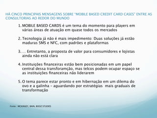 HÁ CINCO PRINCIPAIS MENSAGENS SOBRE “MOBILE BASED CREDIT CARD CASES” ENTRE AS
CONSULTORIAS AO REDOR DO MUNDO

         1. MOBILE BASED CARDS é um tema do momento para players em
            várias áreas de atuação em quase todos os mercados

         2. Tecnologia já não é mais impedimento: Duas soluções já estão
            maduras SMS e NFC, com padrões e plataformas

         3. … Entretanto, a proposta de valor para consumidores e lojistas
            ainda não está clara

         4. Instituições ﬁnanceiras estão bem posicionadas em um papel
            central dessa transforamção, mas telcos podem ocupar espaço se
            as instituições ﬁnanceiras não liderarem

         5. O tema parece estar pronto e em hibernação em um dilema do
            ovo e a galinha – aguardando por estratégias mais graduais de
            transformação



  Fonte : MCKINSEY, BAIN, BOOZ STUDIES
 