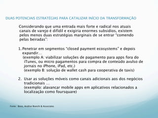 DUAS POTENCIAIS ESTRATÉGIAS PARA CATALIZAR INÍCIO DA TRANSFORMAÇÃO

          Considerando que uma entrada mais forte e radical nos atuais
          canais de varejo é difídil e exigiria enormes subsidios, existem
          pelos menos duas estratégias marginais de se entrar “comendo
          pelas beiradas”:

         1. Penetrar em segmentos “closed payment ecosystems” e depois
            expandir…
            (exemplo A: viabilizar soluções de pagamento para apps fora do
             iTunes, ou micro pagamentos para compra de conteüdo avulso de
             jornais no iPhone, iPad, etc.)
         
 (exemplo B: solução de wallet cash para cooperativa de taxis)

         2.
 Usar as soluções móveis como canais adicionais aos dos negócios
             tradicionais …
         
 (exemplo: alavancar mobile apps em aplicativos relacionados a
             localização como foursquare)


  Fonte : Booz, Análise Bianchi & Associates
 