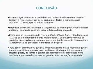 CONCLUSÃO

•As mudanças que estão a caminho com tablets e MIDs (mobile internet
 devices) e redes sociais em geral serão mais fortes e profundas nos
 próximos 10 anos, que na década anterior

•Empresas deveriam aproveitar o lançamento do iPad e posicionar-se nesse
 ambiente, ganhando controle sobre o futuro desse mercado

•Como não se trata apenas de criar um iPad / iPhone App, entendemos que
 trata-se de um empreendimento multifuncional de desenvolvimento de
 negócios que envolverá estratégia, parcerias, implementação tecnológica e
 transformação de processos e modelos de negócio

• Para tanto, acreditamos que seja importantíssimo nesse momento que os
 líderes se posicionem nesse novo ambiente, ainda que iniciando com
 projetos piloto, de forma a ganhar conhecimento e espaço nesse novo
 mercado, e preparando-se para as grandes transformações a caminho
 
