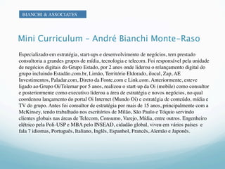 BIANCHI & ASSOCIATES




Mini Curriculum – André Bianchi Monte-Raso
Especializado em estratégia, start-ups e desenvolvimento de negócios, tem prestado
consultoria a grandes grupos de mídia, tecnologia e telecom. Foi responsável pela unidade
de negócios digitais do Grupo Estado, por 2 anos onde liderou o relançamento digital do
grupo incluindo Estadão.com.br, Limão, Território Eldorado, ilocal, Zap, AE
Investimentos, Paladar.com, Direto da Fonte.com e Link.com. Anteriormente, esteve
ligado ao Grupo Oi/Telemar por 5 anos, realizou o start-up da Oi (mobile) como consultor
e posteriormente como executivo liderou a área de estratégia e novos negócios, no qual
coordenou lançamento do portal Oi Internet (Mundo Oi) e estratégia de conteúdo, mídia e
TV do grupo. Antes foi consultor de estratégia por mais de 15 anos, principalmente com a
McKinsey, tendo trabalhado nos escritórios de Milão, São Paulo e Tóquio servindo
clientes globais nas áreas de Telecom, Consumo, Varejo, Mídia, entre outros. Engenheiro
elétrico pela Poli-USP e MBA pelo INSEAD, cidadão global, viveu em vários países e
fala 7 idiomas, Português, Italiano, Inglês, Espanhol, Francês, Alemão e Japonês.
 