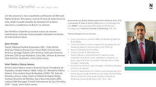 Nino Carvalho Prof. MSc, PgDip (Hns)
Um dos pioneiros e mais respeitados profissionais do Mercado
Digital do Brasil, Nino possui mais de 20 anos de experiência na
área, tendo ocupado posições de destaque em projetos
executivos e acadêmicos no Brasil e no exterior.
Seu Portfólio e Experiência incluem marcas de renome
internacional, incluindo muitos projetos realizados em âmbito
de toda América Latina:
Setor Privado
Toyota, National Football Association (NFL - EUA), British
American Tobacco (Souza Cruz), Focus Têxtil, Ericsson Latin
America, Ipiranga, Dupont Latin America, Dow Latin America,
Embratel, EDP, Grupo Multiplan, Claro, Net, Johnson & Johnson
Latin America, Qualcomm, entre tantas outras.
Setor Público e Outros Setores
British Council (Reino Unido e América Latina), Presidência da
República, Senado Federal, FNDE, Finep, STJ, Ministério Público
Federal, Procuradoria Geral da República (PGR), TSE, Exército
Brasileiro, Anvisa, Caixa, Governo Federal de Angola (Anip),
Instituto Brasileiro de Petróleo, Gás e Biocombustíveis (IBP),
Instituto EDP (Portugal), Comitê Internacional da Cruz Vermelha
(ICRC – Suíça), entre tantas outras.
Doutorando em Mídias Digitais pela Universidade do Porto (PT)
e University of Texas at Austin (EUA), Mestre em Management
pelo IBMEC e pós-graduado/especialista em Marketing e
Estratégia pelo Chartered Institute of Marketing (CIM, UK).
Outros destaques de sua carreira:
✓ Criou e coordenou o primeiro MBA em Marketing Digital do
Brasil (2008)
✓ Criou e coordenou o maior programa de pós-graduação em
Marketing Digital da América Latina (FGV 2010-16)
✓ Atuou em projetos em 30+ países
✓ Formou mais de 15.000 executivos
✓ Desde 1998 atua como palestrante e docente, tendo
ministrado mais de mil cursos, workshops e palestras, no
Brasil, Argentina, Chile, Venezuela, Colômbia, Reino Unido,
Portugal e Hong Kong
✓ É coautor de seis livros, além de artigos científicos publicados
no Brasil e no exterior
✓ Contribui regularmente com matérias para veículos tais como
Exame, Época, Estado de Minas, Grupo Globo, Deutsch Welle,
America Economia, Consumidor Moderno, Mundo do
Marketing, Estado de São Paulo, UOL, Terra, Valor
 