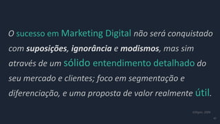 47
O sucesso em Marketing Digital não será conquistado
com suposições, ignorância e modismos, mas sim
através de um sólido entendimento detalhado do
seu mercado e clientes; foco em segmentação e
diferenciação, e uma proposta de valor realmente útil.
Gilligan, 2006
 