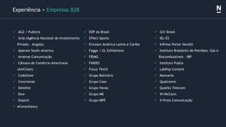 ✓ AG2 / Publicis
✓ Anip (Agência Nacional de Investimento
Privado – Angola)
✓ Aperam South America
✓ Arteiras Comunicação
✓ Câmara de Comércio Americana
(AmCham)
✓ CodeZone
✓ Concremat
✓ Deloitte
✓ Dow
✓ Dupont
✓ eConsultancy
Experiência > Empresas B2B
✓ EDP do Brasil
✓ Effect Sports
✓ Ericsson América Latina e Caribe
✓ Fagga / GL Exhibitions
✓ FIEMG
✓ FINDES
✓ Focus Têxtil
✓ Grupo Boticário
✓ Grupo Caso
✓ Grupo Havas
✓ Grupo MK
✓ Grupo MPE
✓ GS1 Brasil
✓ IEL-ES
✓ InPress Porter Novelli
✓ Instituto Brasileiro de Petróleo, Gás e
Biocombustíveis – IBP
✓ Instituto Publix
✓ LabPop Content
✓ Montarte
✓ Qualcomm
✓ Qualita Telecom
✓ W/McCann
✓ X-Press Comunicação
 