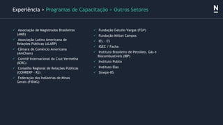 ✓ Associação de Magistrados Brasileiros
(AMB)
✓ Associação Latino Americana de
Relações Públicas (ALARP)
✓ Câmara de Comércio Americana
(AmCham)
✓ Comitê Internacional da Cruz Vermelha
(ICRC)
✓ Conselho Regional de Relações Públicas
(CONRERP – RJ)
✓ Federação das Indústrias de Minas
Gerais (FIEMG)
✓ Fundação Getulio Vargas (FGV)
✓ Fundação Milton Campos
✓ IEL – ES
✓ IGEC / Facha
✓ Instituto Brasileiro de Petróleo, Gás e
Biocombustíveis (IBP)
✓ Instituto Publix
✓ Instituto Elas
✓ Sinepe-RS
Experiência > Programas de Capacitação > Outros Setores
 