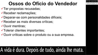 Ter propostas recusadas;
Receber reclamações;
Deparar-se com personalidades difíceis;
Receber as mais diversas críticas;
Ouvir mentiras;
Tolerar clientes importantes;
Ouvir críticas sobre o produto ou a sua empresa.
Ossos do Ofício do Vendedor
 