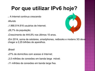 Por que utilizar IPv6 hoje?
● A Internet continua crescendo
●Mundo
●1.966.514.816 usuários de Internet;
●28,7% da população;
●Crescimento de 444,8% nos últimos 10 anos.
●Em 2014, soma de celulares, smartphones, netbooks e modens 3G deve
chegar a 2,25 bilhões de aparelhos.
●Brasil
●27% de domicílios com acesso à Internet;
●3,5 milhões de conexões em banda larga móvel;
●11 milhões de conexões em banda larga fixa.
 