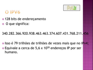  128 bits de endereçamento
 O que significa:
340.282.366.920.938.463.463.374.607.431.768.211.456
 Isso é 79 trilhões de trilhões de vezes mais que no IPv4;
 Equivale a cerca de 5,6 x 1028 endereços IP por ser
humano.
 
