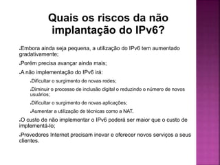 Quais os riscos da não
implantação do IPv6?
●Embora ainda seja pequena, a utilização do IPv6 tem aumentado
gradativamente;
●Porém precisa avançar ainda mais;
●A não implementação do IPv6 irá:
●Dificultar o surgimento de novas redes;
●Diminuir o processo de inclusão digital o reduzindo o número de novos
usuários;
●Dificultar o surgimento de novas aplicações;
●Aumentar a utilização de técnicas como a NAT.
●O custo de não implementar o IPv6 poderá ser maior que o custo de
implementá-lo;
●Provedores Internet precisam inovar e oferecer novos serviços a seus
clientes.
 