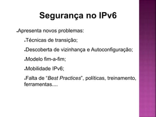 ●Apresenta novos problemas:
●Técnicas de transição;
●Descoberta de vizinhança e Autoconfiguração;
●Modelo fim-a-fim;
●Mobilidade IPv6;
●Falta de “Best Practices”, políticas, treinamento,
ferramentas....
Segurança no IPv6
 