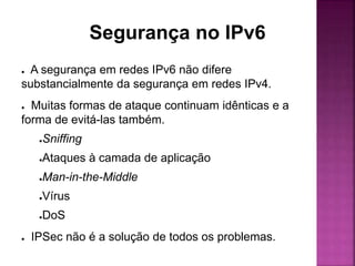 Segurança no IPv6
● A segurança em redes IPv6 não difere
substancialmente da segurança em redes IPv4.
● Muitas formas de ataque continuam idênticas e a
forma de evitá-las também.
●Sniffing
●Ataques à camada de aplicação
●Man-in-the-Middle
●Vírus
●DoS
● IPSec não é a solução de todos os problemas.
 