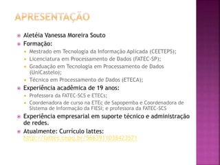  Aletéia Vanessa Moreira Souto
 Formação:
 Mestrado em Tecnologia da Informação Aplicada (CEETEPS);
 Licenciatura em Processamento de Dados (FATEC-SP);
 Graduação em Tecnologia em Processamento de Dados
(UniCastelo);
 Técnico em Processamento de Dados (ETECA);
 Experiência acadêmica de 19 anos:
 Professora da FATEC-SCS e ETECs;
 Coordenadora de curso na ETEc de Sapopemba e Coordenadora de
Sistema de Informação da FIESI; e professora da FATEC-SCS
 Experiência empresarial em suporte técnico e administração
de redes.
 Atualmente: Currículo lattes:
http://lattes.cnpq.br/5663911038423571
 
