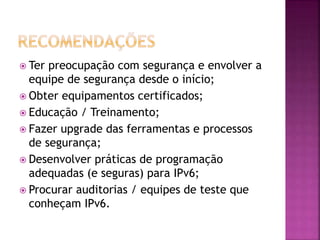 Ter preocupação com segurança e envolver a
equipe de segurança desde o início;
 Obter equipamentos certificados;
 Educação / Treinamento;
 Fazer upgrade das ferramentas e processos
de segurança;
 Desenvolver práticas de programação
adequadas (e seguras) para IPv6;
 Procurar auditorias / equipes de teste que
conheçam IPv6.
 