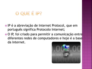  IP é a abreviação de Internet Protocol, que em
português significa Protocolo Internet;
 O IP, foi criado para permitir a comunicação entre
diferentes redes de computadores e hoje é a base
da Internet.
 