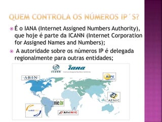  É o IANA (Internet Assigned Numbers Authority),
que hoje é parte da ICANN (Internet Corporation
for Assigned Names and Numbers);
 A autoridade sobre os números IP é delegada
regionalmente para outras entidades;
 