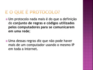  Um protocolo nada mais é do que a definição
do conjunto de regras e códigos utilizados
pelos computadores para se comunicarem
em uma rede;
 Uma dessas regras diz que não pode haver
mais de um computador usando o mesmo IP
em toda a Internet.
 