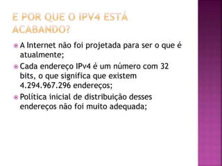  A Internet não foi projetada para ser o que é
atualmente;
 Cada endereço IPv4 é um número com 32
bits, o que significa que existem
4.294.967.296 endereços;
 Política inicial de distribuição desses
endereços não foi muito adequada;
 