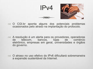 IPv4
 O CGI.br aponta alguns dos potenciais problemas
ocasionados pelo atraso na implantação do protocolo.
 A resolução é um alerta para os provedores, operadoras
de telecom, bancos, lojas de comércio
eletrônico, empresas em geral, universidades e órgãos
do governo.
 O atraso no uso efetivo do IPv6 dificultará sobremaneira
a expansão sustentável da Internet.
 