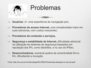 Problemas
 Usuários --> uma experiência de navegação pior;
 Provedores de acesso Internet, uma complexidade maior em
suas estruturas, com custos crescentes;
 Provedores de conteúdo e serviços,
 Segurança e estabilidade da Internet, dificuldade adicional
na utilização de sistemas de segurança baseados em
reputação dos IPs, como blacklists, e no uso do IPSec;
 Desenvolvedores, eventual quebra da conectividade fim-a-
fim, dificultando a inovação.
Fonte: http://cio.uol.com.br/tecnologia/2013/09/27/brasil-esta-atrasado-no-uso-do-ipv6/
 