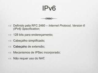 IPv6
 Definido pela RFC 2460 – Internet Protocol, Version 6
(IPv6) Specification;
 128 bits para endereçamento;
 Cabeçalho simplificado;
 Cabeçaho de extensão;
 Mecanismos de IPSec incorporado;
 Não requer uso do NAT.
 