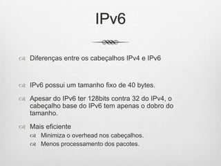 IPv6
 Diferenças entre os cabeçalhos IPv4 e IPv6
 IPv6 possui um tamanho fixo de 40 bytes.
 Apesar do IPv6 ter 128bits contra 32 do IPv4, o
cabeçalho base do IPv6 tem apenas o dobro do
tamanho.
 Mais eficiente
 Minimiza o overhead nos cabeçalhos.
 Menos processamento dos pacotes.
 
