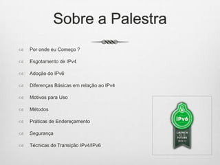 Sobre a Palestra
 Por onde eu Começo ?
 Esgotamento de IPv4
 Adoção do IPv6
 Diferenças Básicas em relação ao IPv4
 Motivos para Uso
 Métodos
 Práticas de Endereçamento
 Segurança
 Técnicas de Transição IPv4/IPv6
 