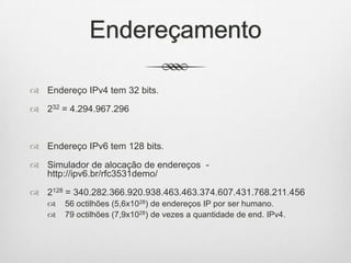 Endereçamento
 Endereço IPv4 tem 32 bits.
 232 = 4.294.967.296
 Endereço IPv6 tem 128 bits.
 Simulador de alocação de endereços -
http://ipv6.br/rfc3531demo/
 2128 = 340.282.366.920.938.463.463.374.607.431.768.211.456
 56 octilhões (5,6x1028) de endereços IP por ser humano.
 79 octilhões (7,9x1028) de vezes a quantidade de end. IPv4.
 