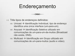 Endereçamento
 Três tipos de endereços definidos:
 Unicast  Identificação Individual, tipo de endereço
identifica uma única interface (um-para-um).
 Anycast  identificação Seletiva utilizado em
comunicações de um-para-um-de-muitos (Broadcast
não existe, DNS).
 Multicast  Identificação em Grupo utilizado em
comunicações de um-para-muitos (audio e video).
 