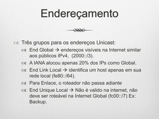 Endereçamento
 Três grupos para os endereços Unicast:
 End Global  endereços visíveis na Internet similar
aos públicos IPv4, (2000::/3).
 A IANA alocou apenas 20% dos IPs como Global.
 End Link Local  identifica um host apenas em sua
rede local (fe80::/64).
 Para Enlace, o roteador não passa adiante
 End Unique Local  Não é valido na internet, não
deve ser roteável na Internet Global (fc00::/7) Ex:
Backup.
 
