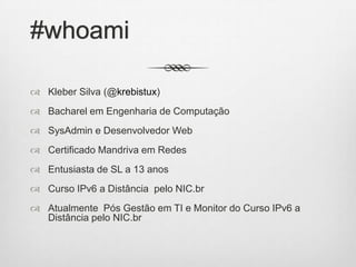 #whoami
 Kleber Silva (@krebistux)
 Bacharel em Engenharia de Computação
 SysAdmin e Desenvolvedor Web
 Certificado Mandriva em Redes
 Entusiasta de SL a 13 anos
 Curso IPv6 a Distância pelo NIC.br
 Atualmente Pós Gestão em TI e Monitor do Curso IPv6 a
Distância pelo NIC.br
 