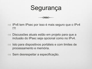 Segurança
 IPv6 tem IPsec por isso é mais seguro que o IPv4
!?!
 Discussões atuais estão em projeto para que a
inclusão do IPsec seja opcional como no IPv4.
 Isto para dispositivos portáteis e com limites de
processamento e memória.
 Sem desrespeitar a especificação.
 