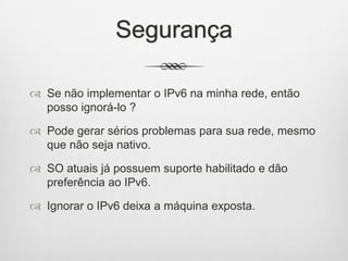 Segurança
 Se não implementar o IPv6 na minha rede, então
posso ignorá-lo ?
 Pode gerar sérios problemas para sua rede, mesmo
que não seja nativo.
 SO atuais já possuem suporte habilitado e dão
preferência ao IPv6.
 Ignorar o IPv6 deixa a máquina exposta.
 
