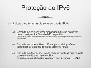 Proteção ao IPv6
 3 dicas para tornar mais seguras a rede IPv6:
 Camada de enlace: filtrar mensagens diretas no switch
pelos serviços RA Guard e ND Inspection.
(http://www.cisco.com/en/US/docs/ios-xml/ios/ipv6/configuration/15-2s/ip6-ra-
guard.html)
 Camada de rede: utilizar o IPsec para criptografar e
autenticar os pacotes trocados entre os hosts.
 Camada de Aplicação: uso de chaves públicas que permite
a autenticação dos vizinhos IPv6
criptografados, descoberta segura de vizinhaça – SEND.
 